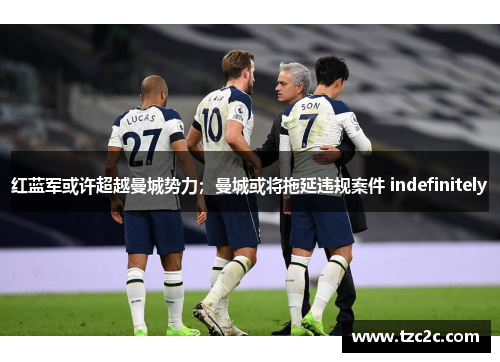 红蓝军或许超越曼城势力；曼城或将拖延违规案件 indefinitely